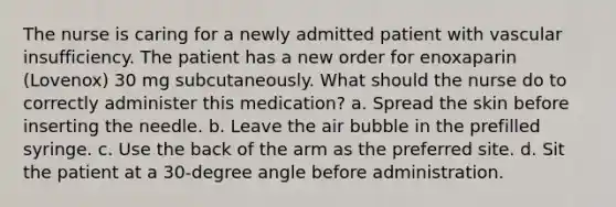 The nurse is caring for a newly admitted patient with vascular insufficiency. The patient has a new order for enoxaparin (Lovenox) 30 mg subcutaneously. What should the nurse do to correctly administer this medication? a. Spread the skin before inserting the needle. b. Leave the air bubble in the prefilled syringe. c. Use the back of the arm as the preferred site. d. Sit the patient at a 30-degree angle before administration.