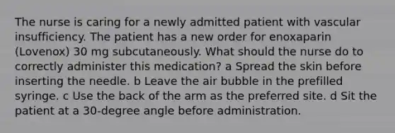 The nurse is caring for a newly admitted patient with vascular insufficiency. The patient has a new order for enoxaparin (Lovenox) 30 mg subcutaneously. What should the nurse do to correctly administer this medication? a Spread the skin before inserting the needle. b Leave the air bubble in the prefilled syringe. c Use the back of the arm as the preferred site. d Sit the patient at a 30-degree angle before administration.