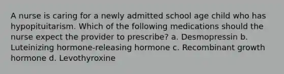 A nurse is caring for a newly admitted school age child who has hypopituitarism. Which of the following medications should the nurse expect the provider to prescribe? a. Desmopressin b. Luteinizing hormone-releasing hormone c. Recombinant growth hormone d. Levothyroxine