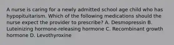 A nurse is caring for a newly admitted school age child who has hypopituitarism. Which of the following medications should the nurse expect the provider to prescribe? A. Desmopressin B. Luteinizing hormone-releasing hormone C. Recombinant growth hormone D. Levothyroxine