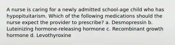 A nurse is caring for a newly admitted school-age child who has hypopituitarism. Which of the following medications should the nurse expect the provider to prescribe? a. Desmopressin b. Luteinizing hormone-releasing hormone c. Recombinant growth hormone d. Levothyroxine