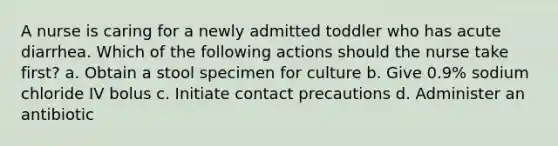 A nurse is caring for a newly admitted toddler who has acute diarrhea. Which of the following actions should the nurse take first? a. Obtain a stool specimen for culture b. Give 0.9% sodium chloride IV bolus c. Initiate contact precautions d. Administer an antibiotic