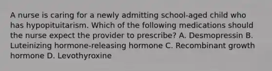 A nurse is caring for a newly admitting school-aged child who has hypopituitarism. Which of the following medications should the nurse expect the provider to prescribe? A. Desmopressin B. Luteinizing hormone-releasing hormone C. Recombinant growth hormone D. Levothyroxine