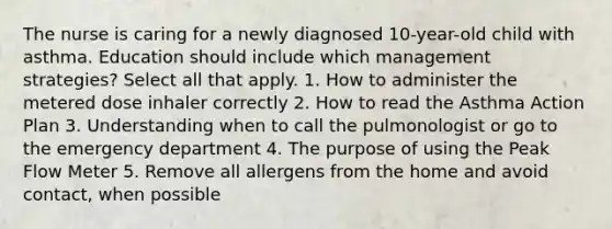 The nurse is caring for a newly diagnosed 10-year-old child with asthma. Education should include which management strategies? Select all that apply. 1. How to administer the metered dose inhaler correctly 2. How to read the Asthma Action Plan 3. Understanding when to call the pulmonologist or go to the emergency department 4. The purpose of using the Peak Flow Meter 5. Remove all allergens from the home and avoid contact, when possible