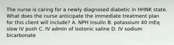 The nurse is caring for a newly diagnosed diabetic in HHNK state. What does the nurse anticipate the immediate treatment plan for this client will include? A. NPH insulin B. potassium 40 mEq slow IV push C. IV admin of isotonic saline D. IV sodium bicarbonate