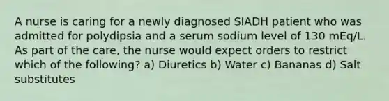 A nurse is caring for a newly diagnosed SIADH patient who was admitted for polydipsia and a serum sodium level of 130 mEq/L. As part of the care, the nurse would expect orders to restrict which of the following? a) Diuretics b) Water c) Bananas d) Salt substitutes