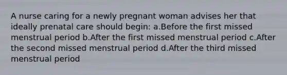 A nurse caring for a newly pregnant woman advises her that ideally prenatal care should begin: a.Before the first missed menstrual period b.After the first missed menstrual period c.After the second missed menstrual period d.After the third missed menstrual period