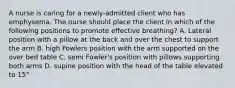 A nurse is caring for a newly-admitted client who has emphysema. The nurse should place the client in which of the following positions to promote effective breathing? A. Lateral position with a pillow at the back and over the chest to support the arm B. high Fowlers position with the arm supported on the over bed table C. semi Fowler's position with pillows supporting both arms D. supine position with the head of the table elevated to 15°