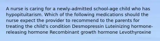 A nurse is caring for a newly-admitted school-age child who has hypopituitarism. Which of the following medications should the nurse expect the provider to recommend to the parents for treating the child's condition Desmopressin Luteinizing hormone-releasing hormone Recombinant growth hormone Levothyroxine