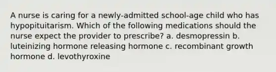 A nurse is caring for a newly-admitted school-age child who has hypopituitarism. Which of the following medications should the nurse expect the provider to prescribe? a. desmopressin b. luteinizing hormone releasing hormone c. recombinant growth hormone d. levothyroxine