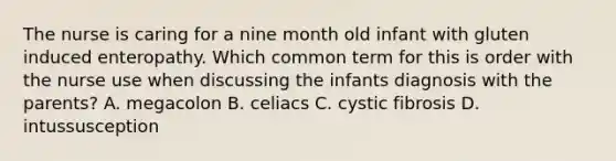 The nurse is caring for a nine month old infant with gluten induced enteropathy. Which common term for this is order with the nurse use when discussing the infants diagnosis with the parents? A. megacolon B. celiacs C. cystic fibrosis D. intussusception