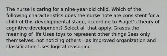 The nurse is caring for a nine-year-old child. Which of the following characteristics does the nurse note are consistent for a child of this developmental stage, according to Piaget's theory of cognitive development? Select all that apply. Grasps the meaning of life Uses toys to represent other things Sees only themselves, not noticing others Has improved organization and classification Uses logical reasoning