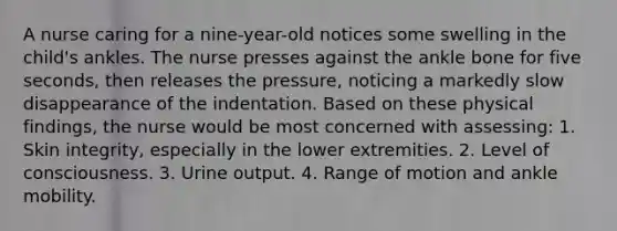 A nurse caring for a nine-year-old notices some swelling in the child's ankles. The nurse presses against the ankle bone for five seconds, then releases the pressure, noticing a markedly slow disappearance of the indentation. Based on these physical findings, the nurse would be most concerned with assessing: 1. Skin integrity, especially in the lower extremities. 2. Level of consciousness. 3. Urine output. 4. Range of motion and ankle mobility.