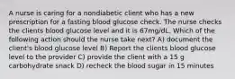 A nurse is caring for a nondiabetic client who has a new prescription for a fasting blood glucose check. The nurse checks the clients blood glucose level and it is 67mg/dL. Which of the following action should the nurse take next? A) document the client's blood glucose level B) Report the clients blood glucose level to the provider C) provide the client with a 15 g carbohydrate snack D) recheck the blood sugar in 15 minutes