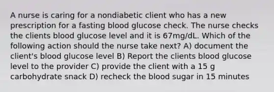 A nurse is caring for a nondiabetic client who has a new prescription for a fasting blood glucose check. The nurse checks the clients blood glucose level and it is 67mg/dL. Which of the following action should the nurse take next? A) document the client's blood glucose level B) Report the clients blood glucose level to the provider C) provide the client with a 15 g carbohydrate snack D) recheck the blood sugar in 15 minutes