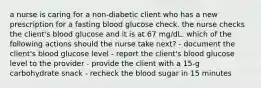 a nurse is caring for a non-diabetic client who has a new prescription for a fasting blood glucose check. the nurse checks the client's blood glucose and it is at 67 mg/dL. which of the following actions should the nurse take next? - document the client's blood glucose level - report the client's blood glucose level to the provider - provide the client with a 15-g carbohydrate snack - recheck the blood sugar in 15 minutes