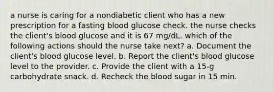 a nurse is caring for a nondiabetic client who has a new prescription for a fasting blood glucose check. the nurse checks the client's blood glucose and it is 67 mg/dL. which of the following actions should the nurse take next? a. Document the client's blood glucose level. b. Report the client's blood glucose level to the provider. c. Provide the client with a 15-g carbohydrate snack. d. Recheck the blood sugar in 15 min.