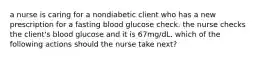 a nurse is caring for a nondiabetic client who has a new prescription for a fasting blood glucose check. the nurse checks the client's blood glucose and it is 67mg/dL. which of the following actions should the nurse take next?