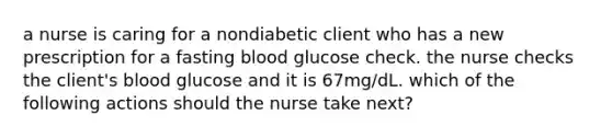 a nurse is caring for a nondiabetic client who has a new prescription for a fasting blood glucose check. the nurse checks the client's blood glucose and it is 67mg/dL. which of the following actions should the nurse take next?