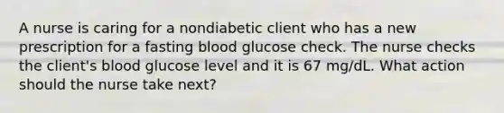 A nurse is caring for a nondiabetic client who has a new prescription for a fasting blood glucose check. The nurse checks the client's blood glucose level and it is 67 mg/dL. What action should the nurse take next?