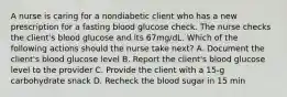 A nurse is caring for a nondiabetic client who has a new prescription for a fasting blood glucose check. The nurse checks the client's blood glucose and its 67mg/dL. Which of the following actions should the nurse take next? A. Document the client's blood glucose level B. Report the client's blood glucose level to the provider C. Provide the client with a 15-g carbohydrate snack D. Recheck the blood sugar in 15 min