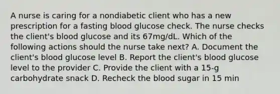 A nurse is caring for a nondiabetic client who has a new prescription for a fasting blood glucose check. The nurse checks the client's blood glucose and its 67mg/dL. Which of the following actions should the nurse take next? A. Document the client's blood glucose level B. Report the client's blood glucose level to the provider C. Provide the client with a 15-g carbohydrate snack D. Recheck the blood sugar in 15 min