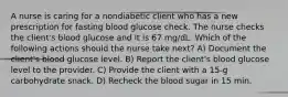 A nurse is caring for a nondiabetic client who has a new prescription for fasting blood glucose check. The nurse checks the client's blood glucose and it is 67 mg/dL. Which of the following actions should the nurse take next? A) Document the client's blood glucose level. B) Report the client's blood glucose level to the provider. C) Provide the client with a 15-g carbohydrate snack. D) Recheck the blood sugar in 15 min.