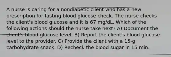 A nurse is caring for a nondiabetic client who has a new prescription for fasting blood glucose check. The nurse checks the client's blood glucose and it is 67 mg/dL. Which of the following actions should the nurse take next? A) Document the client's blood glucose level. B) Report the client's blood glucose level to the provider. C) Provide the client with a 15-g carbohydrate snack. D) Recheck the blood sugar in 15 min.