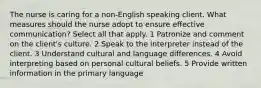 The nurse is caring for a non-English speaking client. What measures should the nurse adopt to ensure effective communication? Select all that apply. 1 Patronize and comment on the client's culture. 2 Speak to the interpreter instead of the client. 3 Understand cultural and language differences. 4 Avoid interpreting based on personal cultural beliefs. 5 Provide written information in the primary language