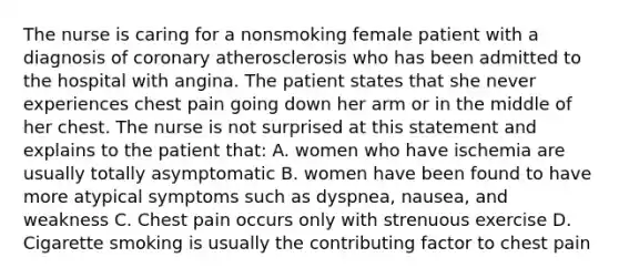 The nurse is caring for a nonsmoking female patient with a diagnosis of coronary atherosclerosis who has been admitted to the hospital with angina. The patient states that she never experiences chest pain going down her arm or in the middle of her chest. The nurse is not surprised at this statement and explains to the patient that: A. women who have ischemia are usually totally asymptomatic B. women have been found to have more atypical symptoms such as dyspnea, nausea, and weakness C. Chest pain occurs only with strenuous exercise D. Cigarette smoking is usually the contributing factor to chest pain