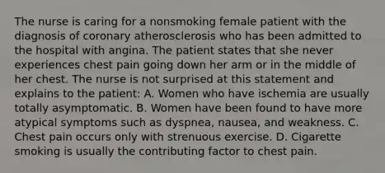 The nurse is caring for a nonsmoking female patient with the diagnosis of coronary atherosclerosis who has been admitted to the hospital with angina. The patient states that she never experiences chest pain going down her arm or in the middle of her chest. The nurse is not surprised at this statement and explains to the patient: A. Women who have ischemia are usually totally asymptomatic. B. Women have been found to have more atypical symptoms such as dyspnea, nausea, and weakness. C. Chest pain occurs only with strenuous exercise. D. Cigarette smoking is usually the contributing factor to chest pain.