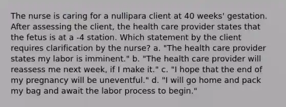 The nurse is caring for a nullipara client at 40 weeks' gestation. After assessing the client, the health care provider states that the fetus is at a -4 station. Which statement by the client requires clarification by the nurse? a. "The health care provider states my labor is imminent." b. "The health care provider will reassess me next week, if I make it." c. "I hope that the end of my pregnancy will be uneventful." d. "I will go home and pack my bag and await the labor process to begin."