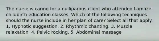 The nurse is caring for a nulliparous client who attended Lamaze childbirth education classes. Which of the following techniques should the nurse include in her plan of care? Select all that apply. 1. Hypnotic suggestion. 2. Rhythmic chanting. 3. Muscle relaxation. 4. Pelvic rocking. 5. Abdominal massage