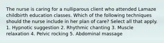 The nurse is caring for a nulliparous client who attended Lamaze childbirth education classes. Which of the following techniques should the nurse include in her plan of care? Select all that apply. 1. Hypnotic suggestion 2. Rhythmic chanting 3. Muscle relaxation 4. Pelvic rocking 5. Abdominal massage