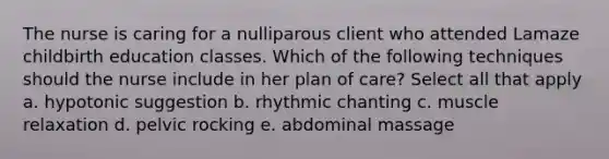 The nurse is caring for a nulliparous client who attended Lamaze childbirth education classes. Which of the following techniques should the nurse include in her plan of care? Select all that apply a. hypotonic suggestion b. rhythmic chanting c. muscle relaxation d. pelvic rocking e. abdominal massage