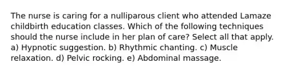 The nurse is caring for a nulliparous client who attended Lamaze childbirth education classes. Which of the following techniques should the nurse include in her plan of care? Select all that apply. a) Hypnotic suggestion. b) Rhythmic chanting. c) Muscle relaxation. d) Pelvic rocking. e) Abdominal massage.