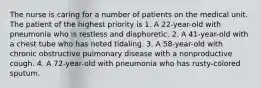 The nurse is caring for a number of patients on the medical unit. The patient of the highest priority is 1. A 22-year-old with pneumonia who is restless and diaphoretic. 2. A 41-year-old with a chest tube who has noted tidaling. 3. A 58-year-old with chronic obstructive pulmonary disease with a nonproductive cough. 4. A 72-year-old with pneumonia who has rusty-colored sputum.