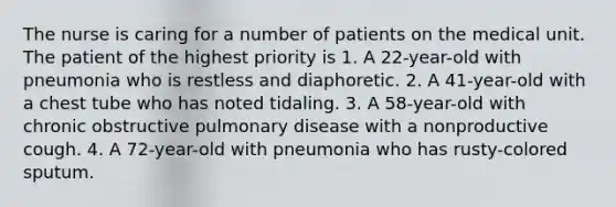 The nurse is caring for a number of patients on the medical unit. The patient of the highest priority is 1. A 22-year-old with pneumonia who is restless and diaphoretic. 2. A 41-year-old with a chest tube who has noted tidaling. 3. A 58-year-old with chronic obstructive pulmonary disease with a nonproductive cough. 4. A 72-year-old with pneumonia who has rusty-colored sputum.