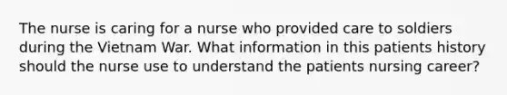 The nurse is caring for a nurse who provided care to soldiers during the Vietnam War. What information in this patients history should the nurse use to understand the patients nursing career?