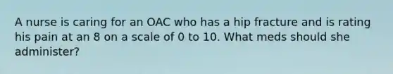 A nurse is caring for an OAC who has a hip fracture and is rating his pain at an 8 on a scale of 0 to 10. What meds should she administer?