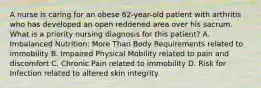 A nurse is caring for an obese 62-year-old patient with arthritis who has developed an open reddened area over his sacrum. What is a priority nursing diagnosis for this patient? A. Imbalanced Nutrition: More Than Body Requirements related to immobility B. Impaired Physical Mobility related to pain and discomfort C. Chronic Pain related to immobility D. Risk for Infection related to altered skin integrity