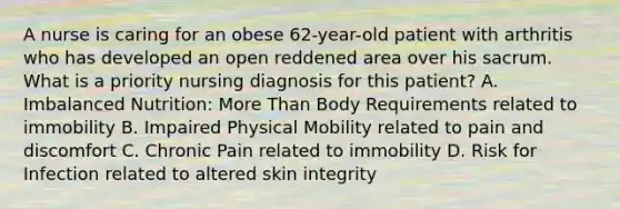 A nurse is caring for an obese 62-year-old patient with arthritis who has developed an open reddened area over his sacrum. What is a priority nursing diagnosis for this patient? A. Imbalanced Nutrition: More Than Body Requirements related to immobility B. Impaired Physical Mobility related to pain and discomfort C. Chronic Pain related to immobility D. Risk for Infection related to altered skin integrity