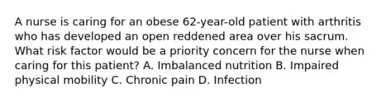 A nurse is caring for an obese 62-year-old patient with arthritis who has developed an open reddened area over his sacrum. What risk factor would be a priority concern for the nurse when caring for this patient? A. Imbalanced nutrition B. Impaired physical mobility C. Chronic pain D. Infection