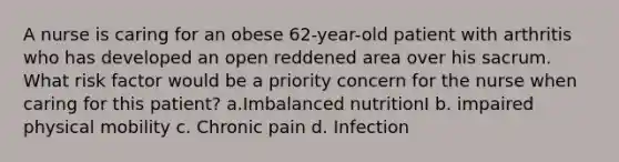 A nurse is caring for an obese 62-year-old patient with arthritis who has developed an open reddened area over his sacrum. What risk factor would be a priority concern for the nurse when caring for this patient? a.Imbalanced nutritionI b. impaired physical mobility c. Chronic pain d. Infection