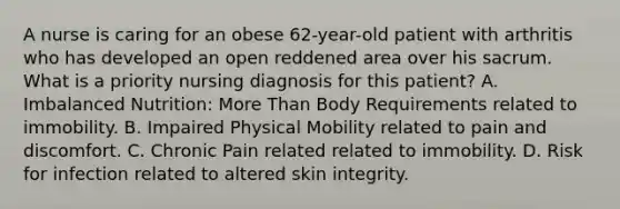 A nurse is caring for an obese 62-year-old patient with arthritis who has developed an open reddened area over his sacrum. What is a priority nursing diagnosis for this patient? A. Imbalanced Nutrition: More Than Body Requirements related to immobility. B. Impaired Physical Mobility related to pain and discomfort. C. Chronic Pain related related to immobility. D. Risk for infection related to altered skin integrity.