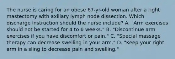 The nurse is caring for an obese 67-yr-old woman after a right mastectomy with axillary lymph node dissection. Which discharge instruction should the nurse include? A. "Arm exercises should not be started for 4 to 6 weeks." B. "Discontinue arm exercises if you have discomfort or pain." C. "Special massage therapy can decrease swelling in your arm." D. "Keep your right arm in a sling to decrease pain and swelling."