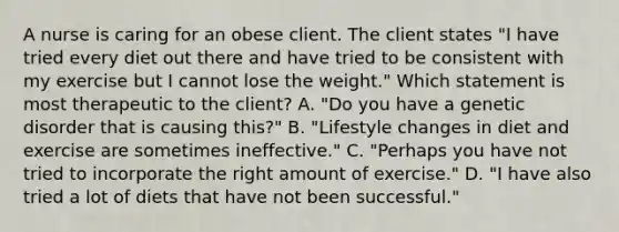 A nurse is caring for an obese client. The client states "I have tried every diet out there and have tried to be consistent with my exercise but I cannot lose the weight." Which statement is most therapeutic to the client? A. "Do you have a genetic disorder that is causing this?" B. "Lifestyle changes in diet and exercise are sometimes ineffective." C. "Perhaps you have not tried to incorporate the right amount of exercise." D. "I have also tried a lot of diets that have not been successful."