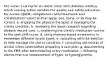 the nurse is caring for an obese client with diabetes mellitus. which nursing action satisfies the quality and safety education for nurses (QSEN) competence called teamwork and collaboration? select all that apply. one, some, or all may be correct. a. engaging the physical therapist in managing the clients condition. b. reviewing the latest research regarding diabetic wound care. c. explaining the client's medication routine to the next shift nurse. d. using memory-based mnemonics to remember different insulin types. e. consulting with the dietitian to help manage the clients condition. f. consulting old records of similar client cases before preparing a care plan. g. documenting in the EMR after administering every medication. i. following alarms that cue reassessment of hypo- or hyperglycemia.