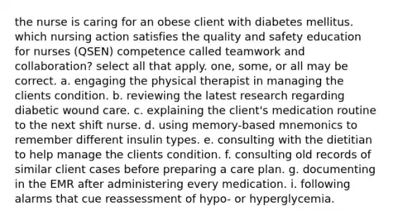 the nurse is caring for an obese client with diabetes mellitus. which nursing action satisfies the quality and safety education for nurses (QSEN) competence called teamwork and collaboration? select all that apply. one, some, or all may be correct. a. engaging the physical therapist in managing the clients condition. b. reviewing the latest research regarding diabetic wound care. c. explaining the client's medication routine to the next shift nurse. d. using memory-based mnemonics to remember different insulin types. e. consulting with the dietitian to help manage the clients condition. f. consulting old records of similar client cases before preparing a care plan. g. documenting in the EMR after administering every medication. i. following alarms that cue reassessment of hypo- or hyperglycemia.