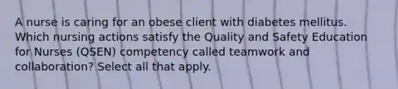 A nurse is caring for an obese client with diabetes mellitus. Which nursing actions satisfy the Quality and Safety Education for Nurses (QSEN) competency called teamwork and collaboration? Select all that apply.